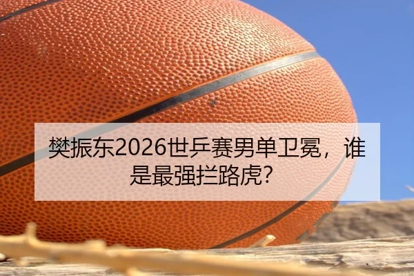 樊振东2026世乒赛男单卫冕，谁是最强拦路虎？