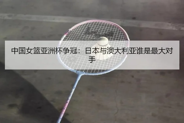 中国女篮亚洲杯争冠：日本与澳大利亚谁是最大对手